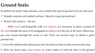 Ground Seals:
In addition to proper tarp selection, also consider the type of ground seal you will need.
✓ Smooth, concrete and asphalt surfaces - Base for a good ground seal.
✓ Wood/ Soil surfaces - Do not.
With wood, and frequently with soil surfaces, it is necessary to place a section of
the tarp beneath the item to be fumigated as well as over the top of the item. Otherwise,
gas may escape through the wood or soil. There are several ways to obtain a good
ground seal.
1. Cover the infested item allowing at least 18 inches of tarp to skirt out from the base.
2. Then, lay loose sand, sand snakes, or water snakes to hold the skirt to the ground
 