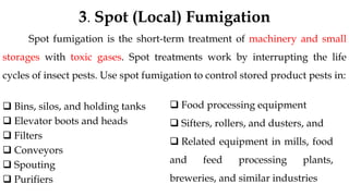 3. Spot (Local) Fumigation
Spot fumigation is the short-term treatment of machinery and small
storages with toxic gases. Spot treatments work by interrupting the life
cycles of insect pests. Use spot fumigation to control stored product pests in:
❑ Bins, silos, and holding tanks
❑ Elevator boots and heads
❑ Filters
❑ Conveyors
❑ Spouting
❑ Purifiers
❑ Food processing equipment
❑ Sifters, rollers, and dusters, and
❑ Related equipment in mills, food
and feed processing plants,
breweries, and similar industries
 