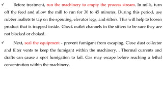 ✓ Before treatment, run the machinery to empty the process stream. In mills, turn
off the feed and allow the mill to run for 30 to 45 minutes. During this period, use
rubber mallets to tap on the spouting, elevator legs, and sifters. This will help to loosen
product that is trapped inside. Check outlet channels in the sifters to be sure they are
not blocked or choked.
✓ Next, seal the equipment - prevent fumigant from escaping. Close dust collector
and filter vents to keep the fumigant within the machinery. . Thermal currents and
drafts can cause a spot fumigation to fail. Gas may escape before reaching a lethal
concentration within the machinery.
 