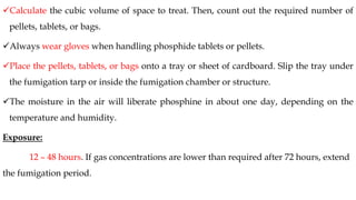 ✓Calculate the cubic volume of space to treat. Then, count out the required number of
pellets, tablets, or bags.
✓Always wear gloves when handling phosphide tablets or pellets.
✓Place the pellets, tablets, or bags onto a tray or sheet of cardboard. Slip the tray under
the fumigation tarp or inside the fumigation chamber or structure.
✓The moisture in the air will liberate phosphine in about one day, depending on the
temperature and humidity.
Exposure:
12 – 48 hours. If gas concentrations are lower than required after 72 hours, extend
the fumigation period.
 