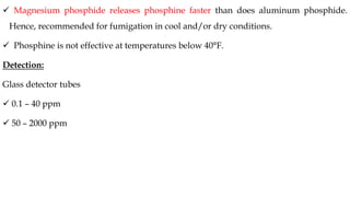 ✓ Magnesium phosphide releases phosphine faster than does aluminum phosphide.
Hence, recommended for fumigation in cool and/or dry conditions.
✓ Phosphine is not effective at temperatures below 40°F.
Detection:
Glass detector tubes
✓ 0.1 – 40 ppm
✓ 50 – 2000 ppm
 