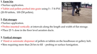 1. Farm bin
✓Surface application.
✓Tablet and pellets probed into grain using 5 – 7 ft PVC pipe
(20-50 tablets, 100-250 pellets).
2. Flat storages
✓Surface application.
✓Probes inserted vertically at intervals along the length and width of flat storage.
✓Place 25 % dose in the floor level aeration ducts.
3. Vertical storages
✓ Hand or automatic dispenser of pellets or tablets on the headhouse or gallery belt.
✓Bins requiring more than 24 hrs to fill - probing or surface fumigation.
 
