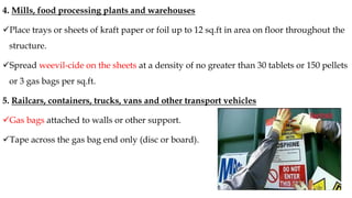 4. Mills, food processing plants and warehouses
✓Place trays or sheets of kraft paper or foil up to 12 sq.ft in area on floor throughout the
structure.
✓Spread weevil-cide on the sheets at a density of no greater than 30 tablets or 150 pellets
or 3 gas bags per sq.ft.
5. Railcars, containers, trucks, vans and other transport vehicles
✓Gas bags attached to walls or other support.
✓Tape across the gas bag end only (disc or board).
 