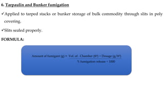 6. Tarpaulin and Bunker fumigation
✓Applied to tarped stacks or bunker storage of bulk commodity through slits in poly
covering.
✓Slits sealed properly.
FORMULA:
Amount of fumigant (g) = Vol. of . Chamber (ft³) × Dosage (g/ft³)
% fumigation release × 1000
 