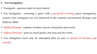 1. Gas fumigation:
✓ Fumigants - gaseous states for pest control.
✓ Gas fumigation - enclosing a space with a gas-proof covering (space fumigation),
ensures toxic fumigants are not dispersed to the external environment (Kriegar and
Sullivan, 2001).
✓ Methyl bromide - rodents, termites, insects, nematodes and weeds.
✓ Sulfuryl fluoride - pests in cereal grains, tree nuts and dry fruits.
✓ Gas fumigation must only be attempted after an area is cleared of humans and
animals.
 