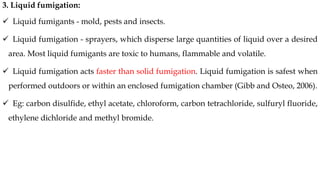 3. Liquid fumigation:
✓ Liquid fumigants - mold, pests and insects.
✓ Liquid fumigation - sprayers, which disperse large quantities of liquid over a desired
area. Most liquid fumigants are toxic to humans, flammable and volatile.
✓ Liquid fumigation acts faster than solid fumigation. Liquid fumigation is safest when
performed outdoors or within an enclosed fumigation chamber (Gibb and Osteo, 2006).
✓ Eg: carbon disulfide, ethyl acetate, chloroform, carbon tetrachloride, sulfuryl fluoride,
ethylene dichloride and methyl bromide.
 