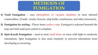 1) Vault Fumigation – uses atmospheric or vacuum chambers to treat infested
commodities. (Vaults : trucks, boxcars, ship holds, warehouses, and other structures).
2) Fumigation by sealing – Places items under a tarp. Fumigant is released beneath the
tarp and held until pest control is complete.
3) Spot (Local) Fumigation – used to treat small items or areas with light to moderate
infestations. Spot fumigation is also used routinely to prevent infestations from
developing or recurring.
METHODS OF
FUMIGATION
 