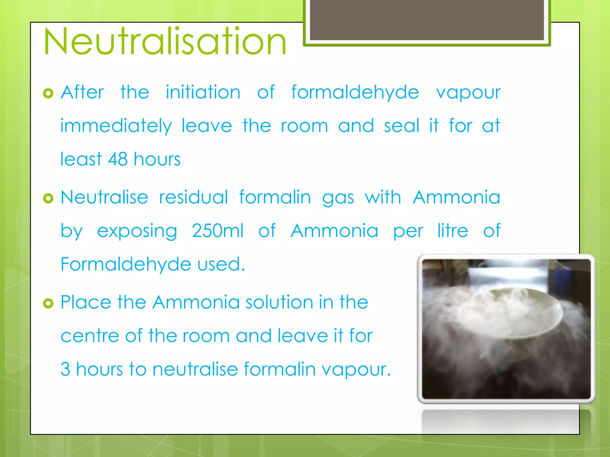 Neutralisation


After the initiation of formaldehyde vapour
immediately leave the room and seal it for at
least 48 hours



Neutralise residual formalin gas with Ammonia
by exposing 250ml of Ammonia per litre of
Formaldehyde used.



Place the Ammonia solution in the
centre of the room and leave it for
3 hours to neutralise formalin vapour.

 