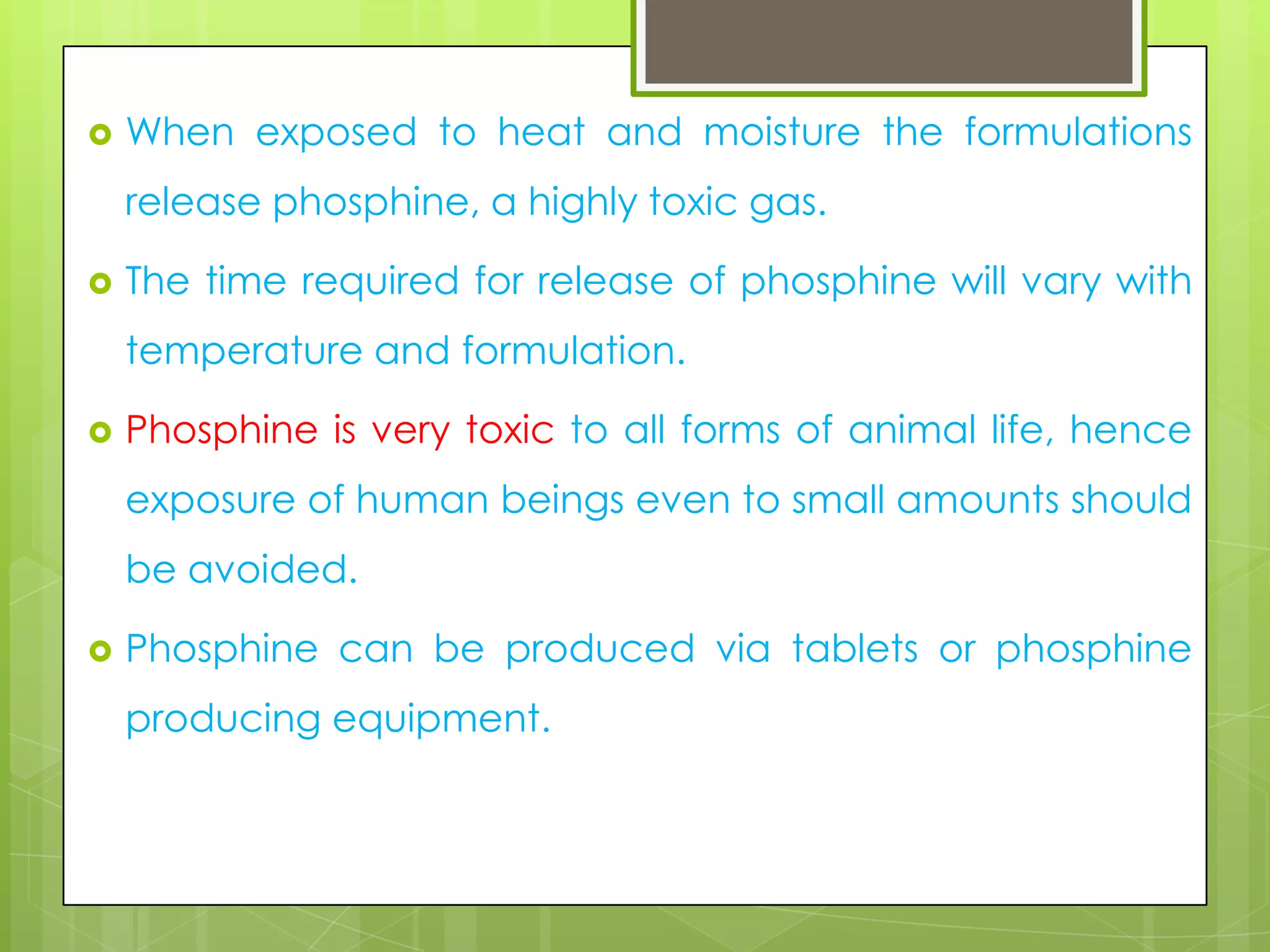 

When exposed to heat and moisture the formulations
release phosphine, a highly toxic gas.



The time required for release of phosphine will vary with
temperature and formulation.



Phosphine is very toxic to all forms of animal life, hence
exposure of human beings even to small amounts should
be avoided.



Phosphine can be produced via tablets or phosphine
producing equipment.

 