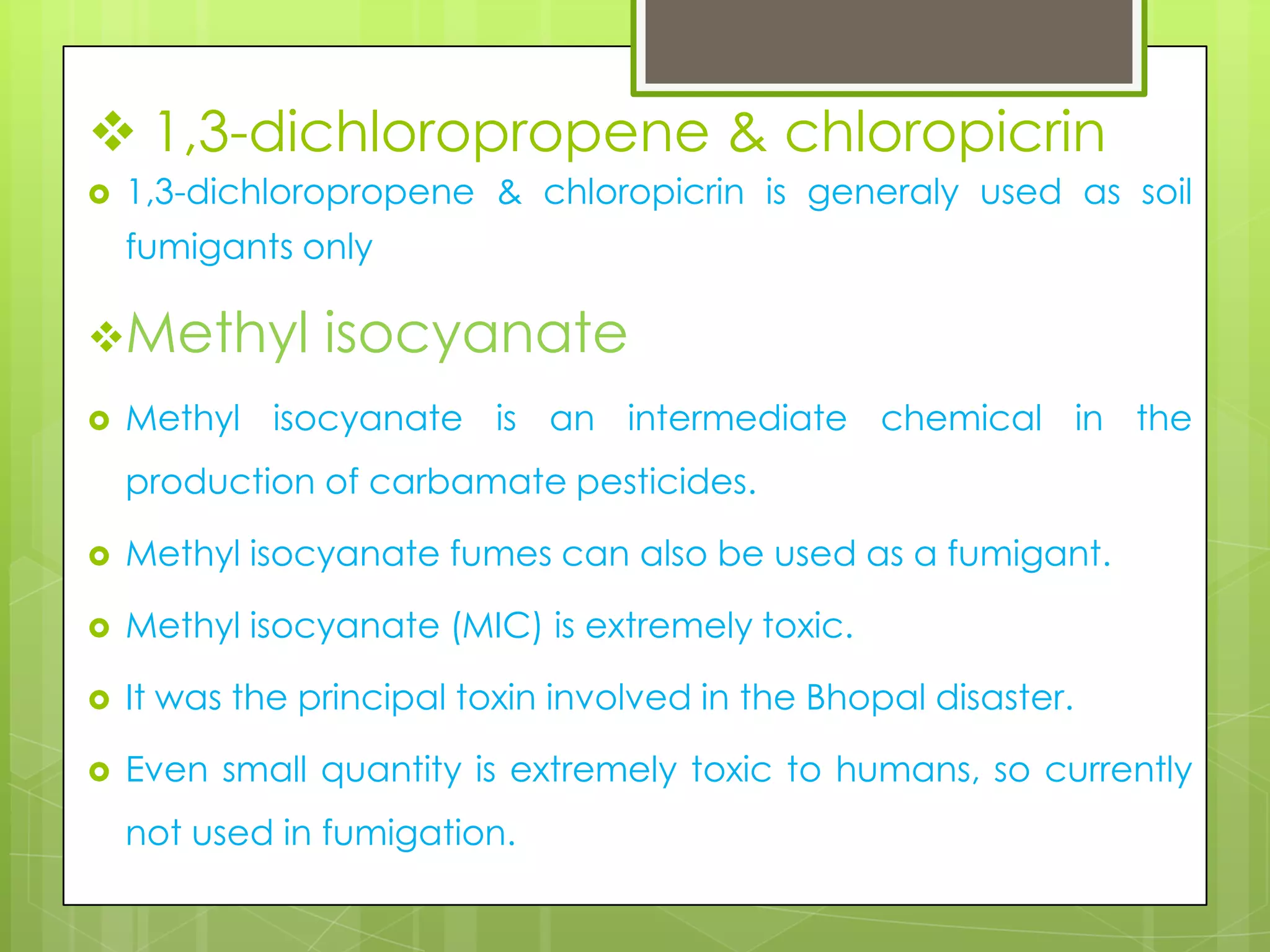  1,3-dichloropropene & chloropicrin


1,3-dichloropropene & chloropicrin is generaly used as soil
fumigants only

Methyl


isocyanate

Methyl isocyanate is an intermediate chemical in the
production of carbamate pesticides.



Methyl isocyanate fumes can also be used as a fumigant.



Methyl isocyanate (MIC) is extremely toxic.



It was the principal toxin involved in the Bhopal disaster.



Even small quantity is extremely toxic to humans, so currently
not used in fumigation.

 