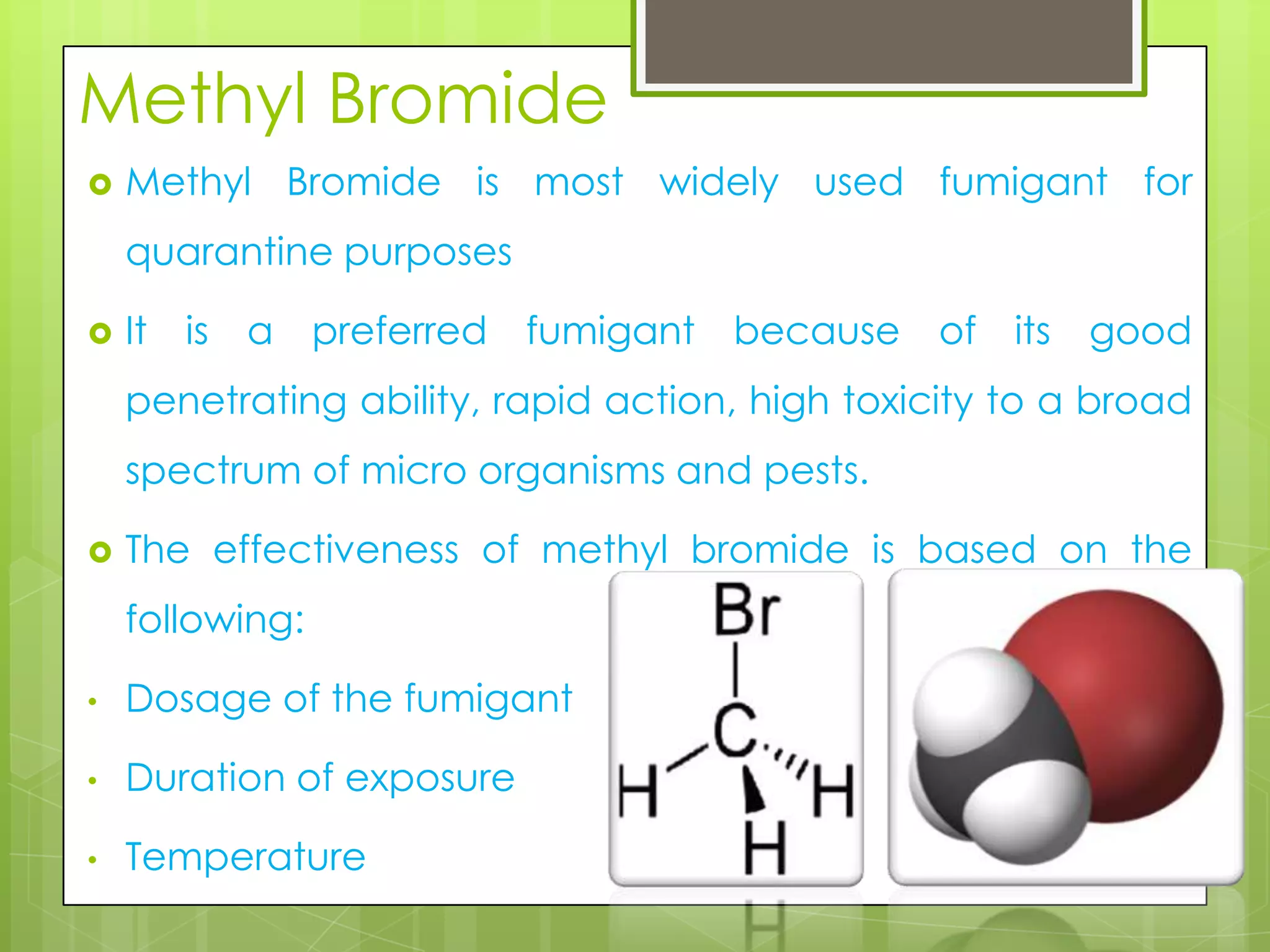 Methyl Bromide


Methyl Bromide is most widely used fumigant for
quarantine purposes



It is a preferred fumigant because of its good
penetrating ability, rapid action, high toxicity to a broad
spectrum of micro organisms and pests.



The effectiveness of methyl bromide is based on the
following:

•

Dosage of the fumigant

•

Duration of exposure

•

Temperature

 