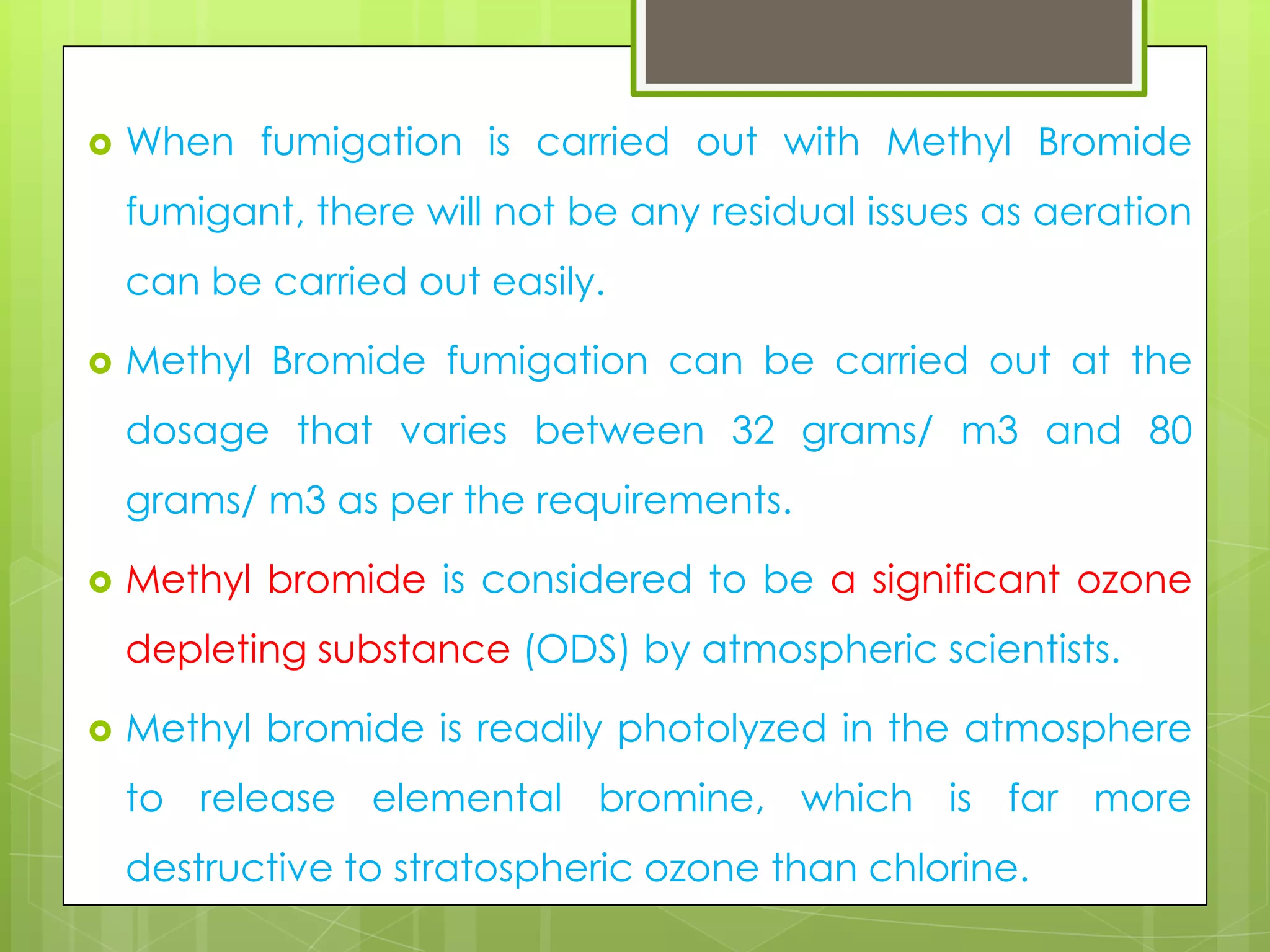 

When fumigation is carried out with Methyl Bromide

fumigant, there will not be any residual issues as aeration
can be carried out easily.


Methyl Bromide fumigation can be carried out at the

dosage that varies between 32 grams/ m3 and 80
grams/ m3 as per the requirements.


Methyl bromide is considered to be a significant ozone

depleting substance (ODS) by atmospheric scientists.


Methyl bromide is readily photolyzed in the atmosphere
to release elemental bromine, which is far more

destructive to stratospheric ozone than chlorine.

 