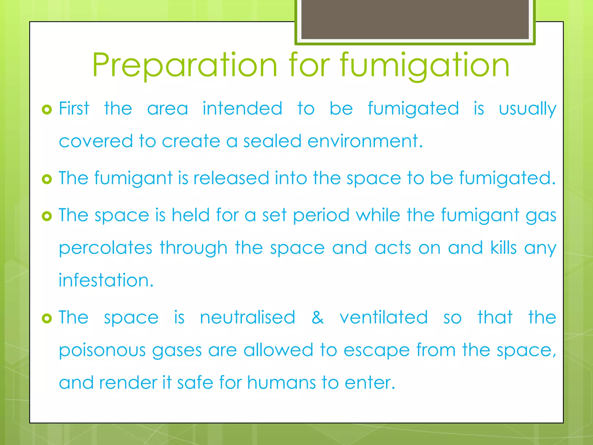 Preparation for fumigation


First the area intended to be fumigated is usually
covered to create a sealed environment.



The fumigant is released into the space to be fumigated.



The space is held for a set period while the fumigant gas
percolates through the space and acts on and kills any

infestation.


The space is neutralised & ventilated so that the
poisonous gases are allowed to escape from the space,

and render it safe for humans to enter.

 