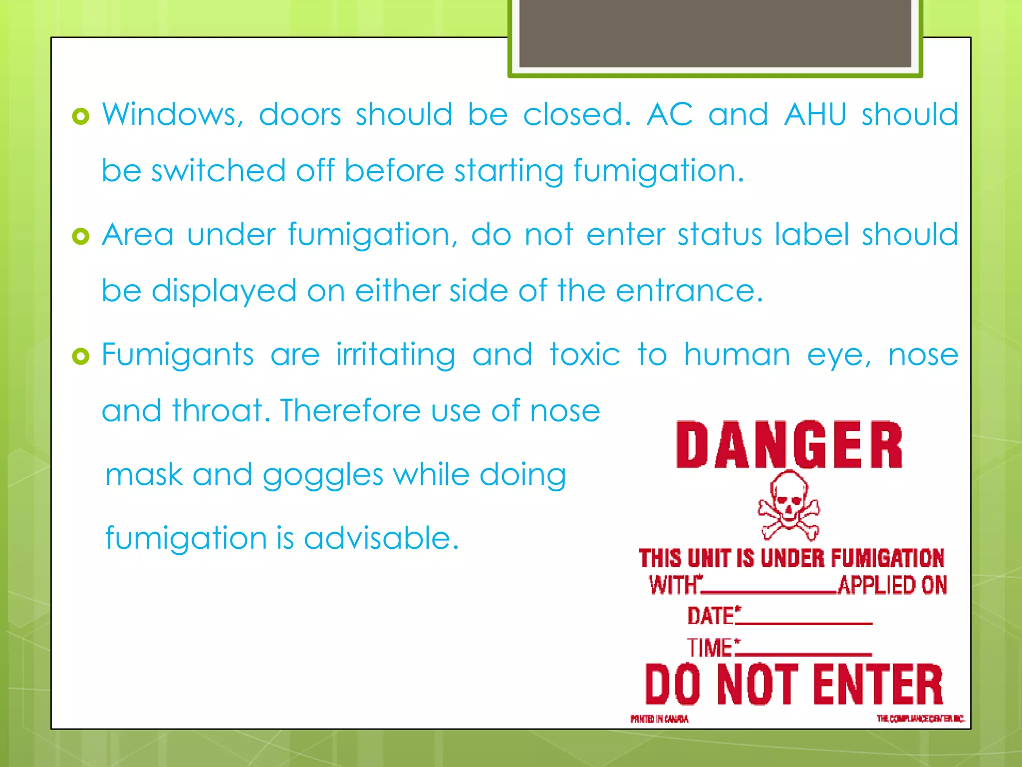 

Windows, doors should be closed. AC and AHU should

be switched off before starting fumigation.


Area under fumigation, do not enter status label should
be displayed on either side of the entrance.



Fumigants are irritating and toxic to human eye, nose
and throat. Therefore use of nose
mask and goggles while doing
fumigation is advisable.

 
