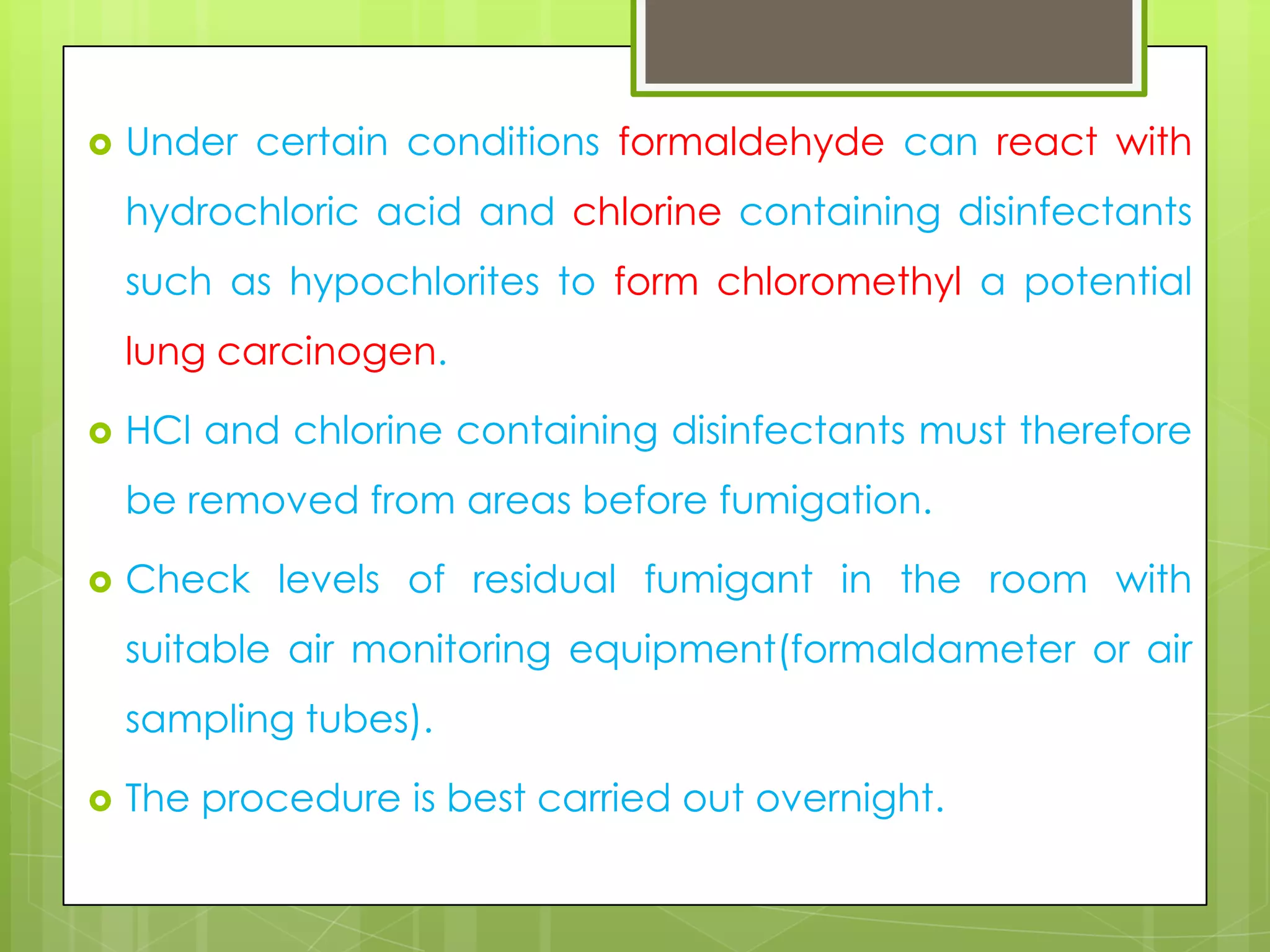 

Under certain conditions formaldehyde can react with

hydrochloric acid and chlorine containing disinfectants
such as hypochlorites to form chloromethyl a potential
lung carcinogen.


HCl and chlorine containing disinfectants must therefore
be removed from areas before fumigation.



Check levels of residual fumigant in the room with

suitable air monitoring equipment(formaldameter or air
sampling tubes).


The procedure is best carried out overnight.

 