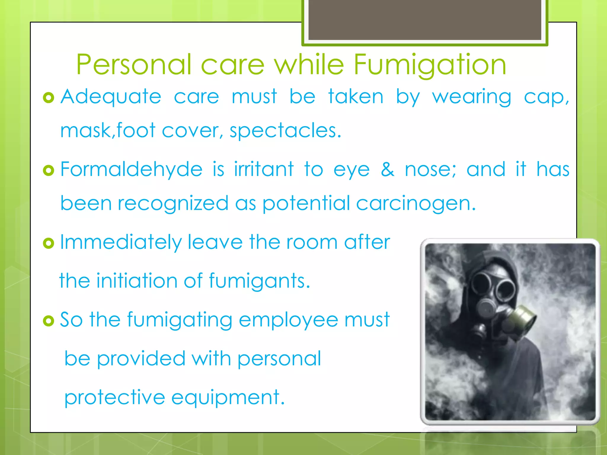 Personal care while Fumigation
 Adequate

care must be taken by wearing cap,

mask,foot cover, spectacles.
 Formaldehyde

is irritant to eye & nose; and it has

been recognized as potential carcinogen.
 Immediately

leave the room after

the initiation of fumigants.
 So

the fumigating employee must

be provided with personal
protective equipment.

 