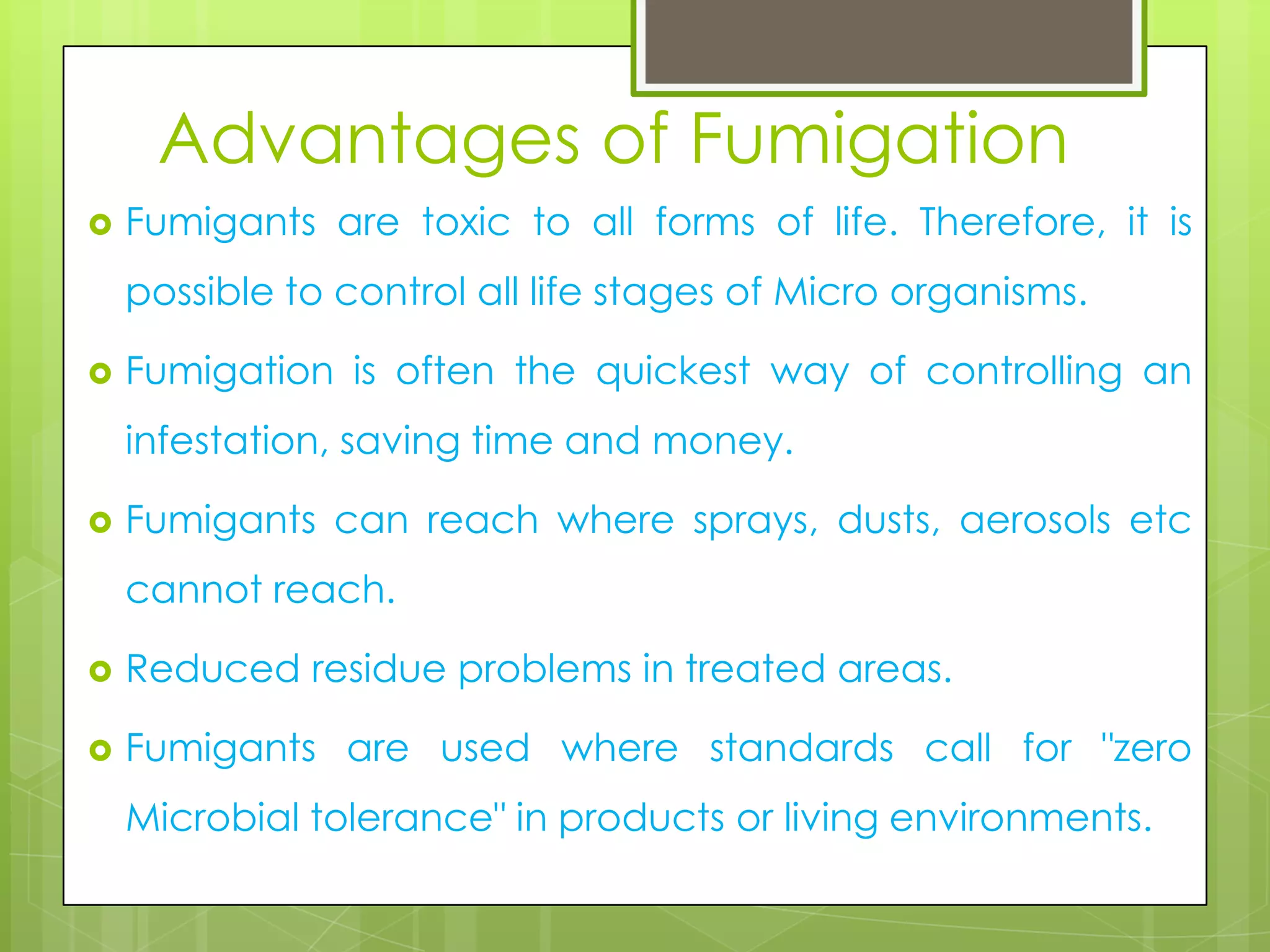 Advantages of Fumigation


Fumigants are toxic to all forms of life. Therefore, it is
possible to control all life stages of Micro organisms.



Fumigation is often the quickest way of controlling an

infestation, saving time and money.


Fumigants can reach where sprays, dusts, aerosols etc
cannot reach.



Reduced residue problems in treated areas.



Fumigants are used where standards call for "zero
Microbial tolerance" in products or living environments.

 