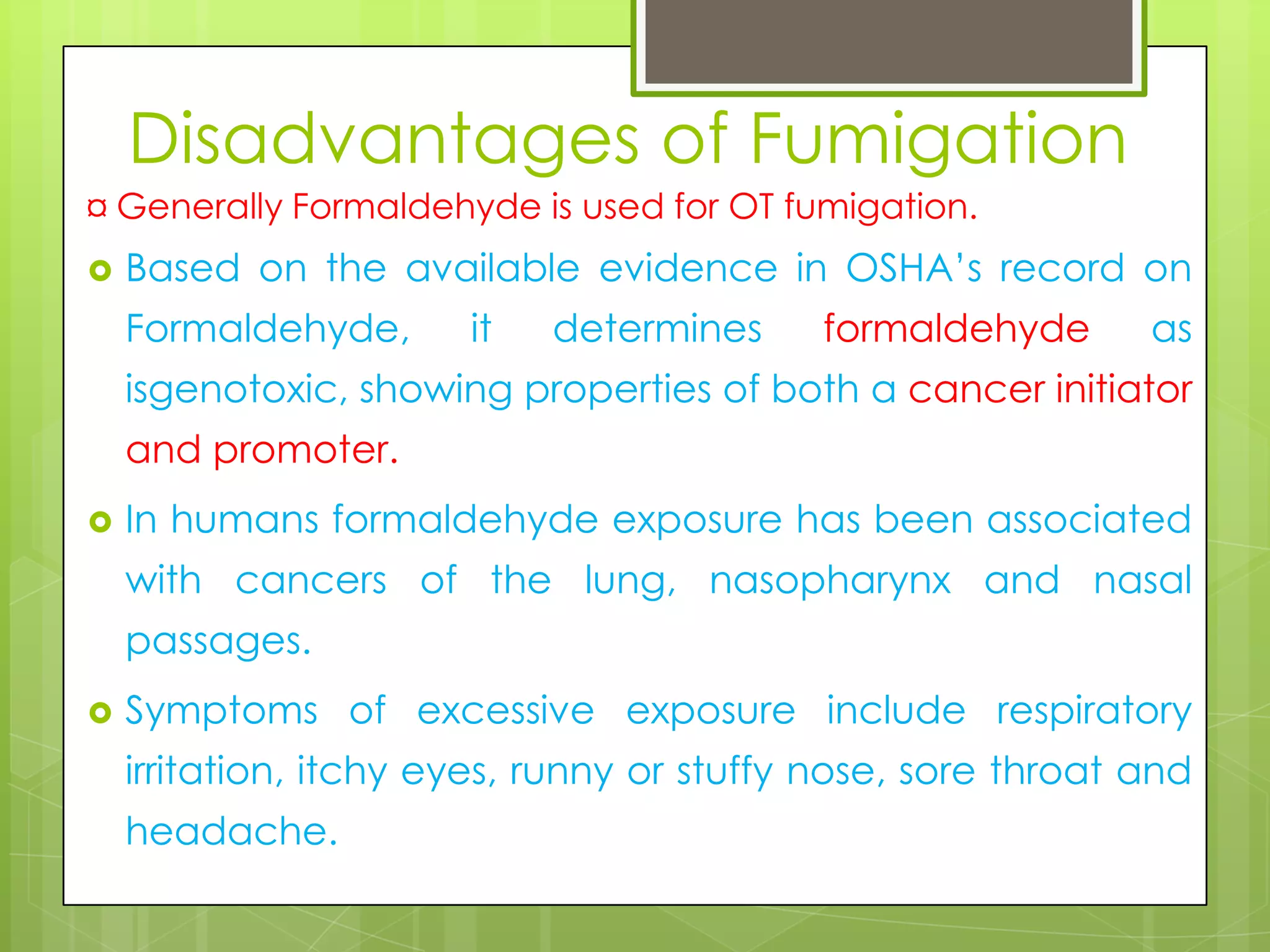 Disadvantages of Fumigation
¤ Generally Formaldehyde is used for OT fumigation.


Based on the available evidence in OSHA’s record on
Formaldehyde,

it

determines

formaldehyde

as

isgenotoxic, showing properties of both a cancer initiator
and promoter.


In humans formaldehyde exposure has been associated

with cancers of the lung, nasopharynx and nasal
passages.


Symptoms of excessive exposure include respiratory
irritation, itchy eyes, runny or stuffy nose, sore throat and
headache.

 