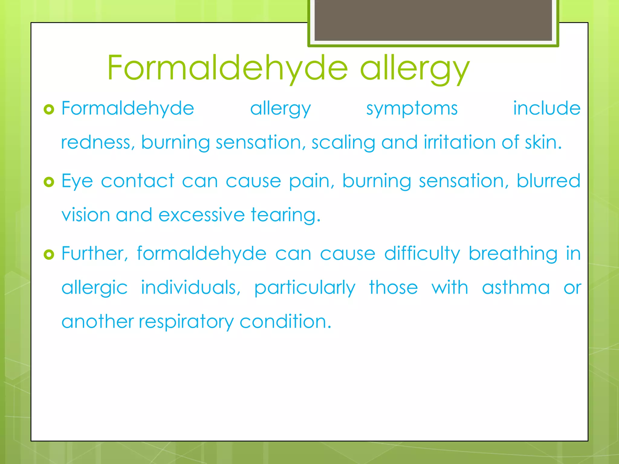 Formaldehyde allergy


Formaldehyde

allergy

symptoms

include

redness, burning sensation, scaling and irritation of skin.


Eye contact can cause pain, burning sensation, blurred

vision and excessive tearing.


Further, formaldehyde can cause difficulty breathing in
allergic individuals, particularly those with asthma or
another respiratory condition.

 