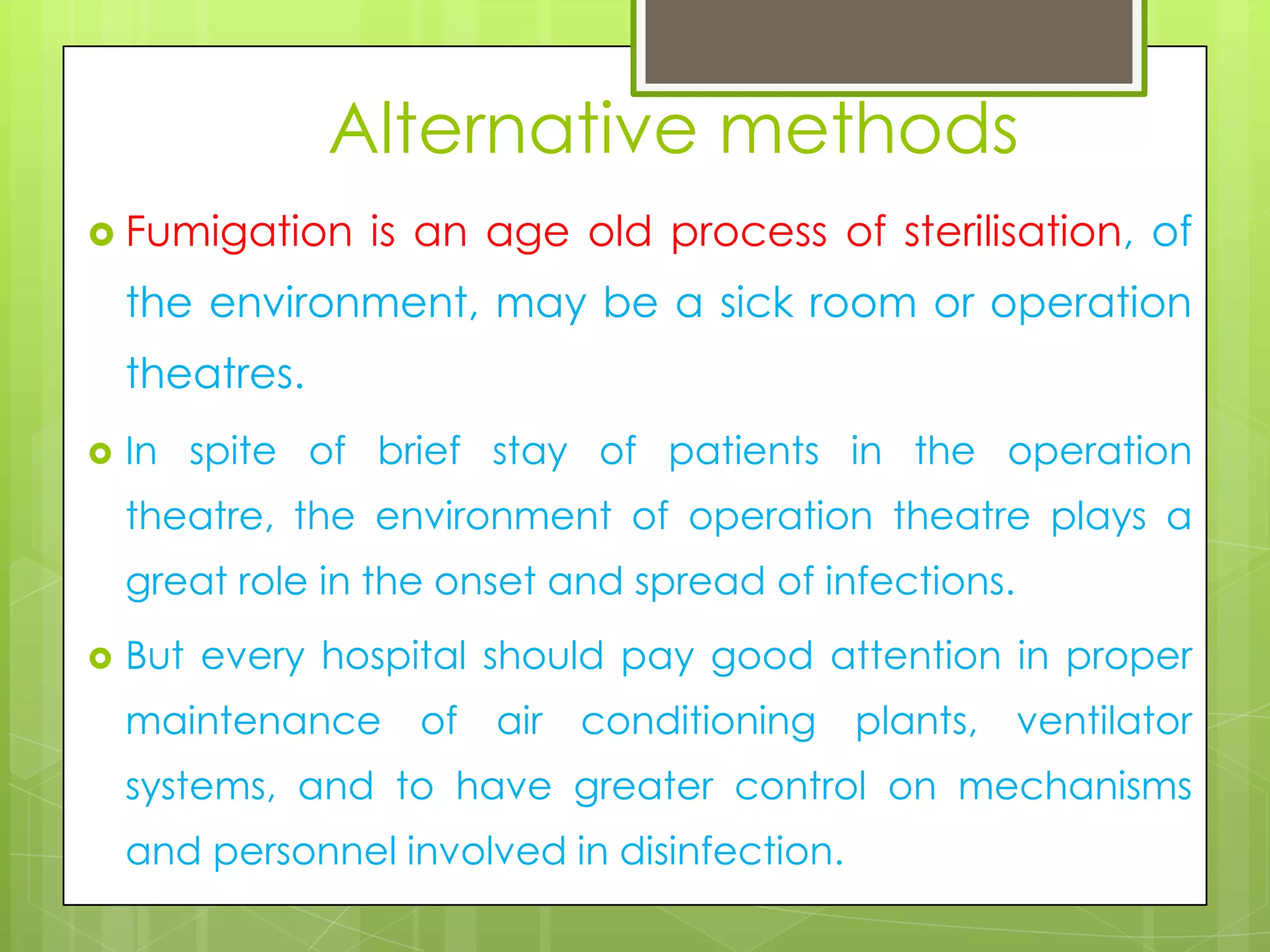 Alternative methods
 Fumigation

is an age old process of sterilisation, of

the environment, may be a sick room or operation

theatres.


In spite of brief stay of patients in the operation
theatre, the environment of operation theatre plays a

great role in the onset and spread of infections.


But every hospital should pay good attention in proper
maintenance of air conditioning plants, ventilator
systems, and to have greater control on mechanisms
and personnel involved in disinfection.

 