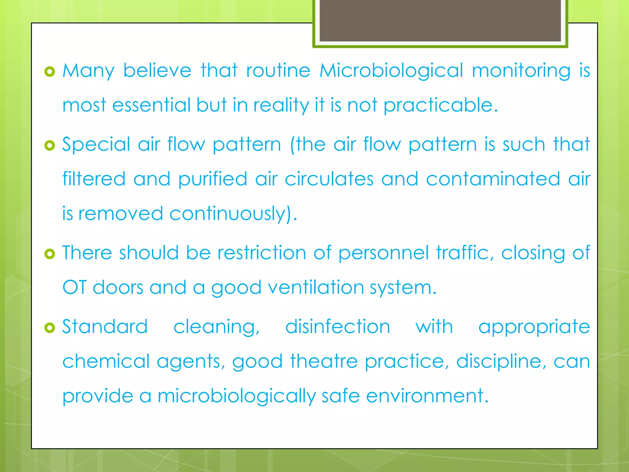 

Many believe that routine Microbiological monitoring is

most essential but in reality it is not practicable.


Special air flow pattern (the air flow pattern is such that
filtered and purified air circulates and contaminated air

is removed continuously).


There should be restriction of personnel traffic, closing of
OT doors and a good ventilation system.



Standard

cleaning,

disinfection

with

appropriate

chemical agents, good theatre practice, discipline, can
provide a microbiologically safe environment.

 