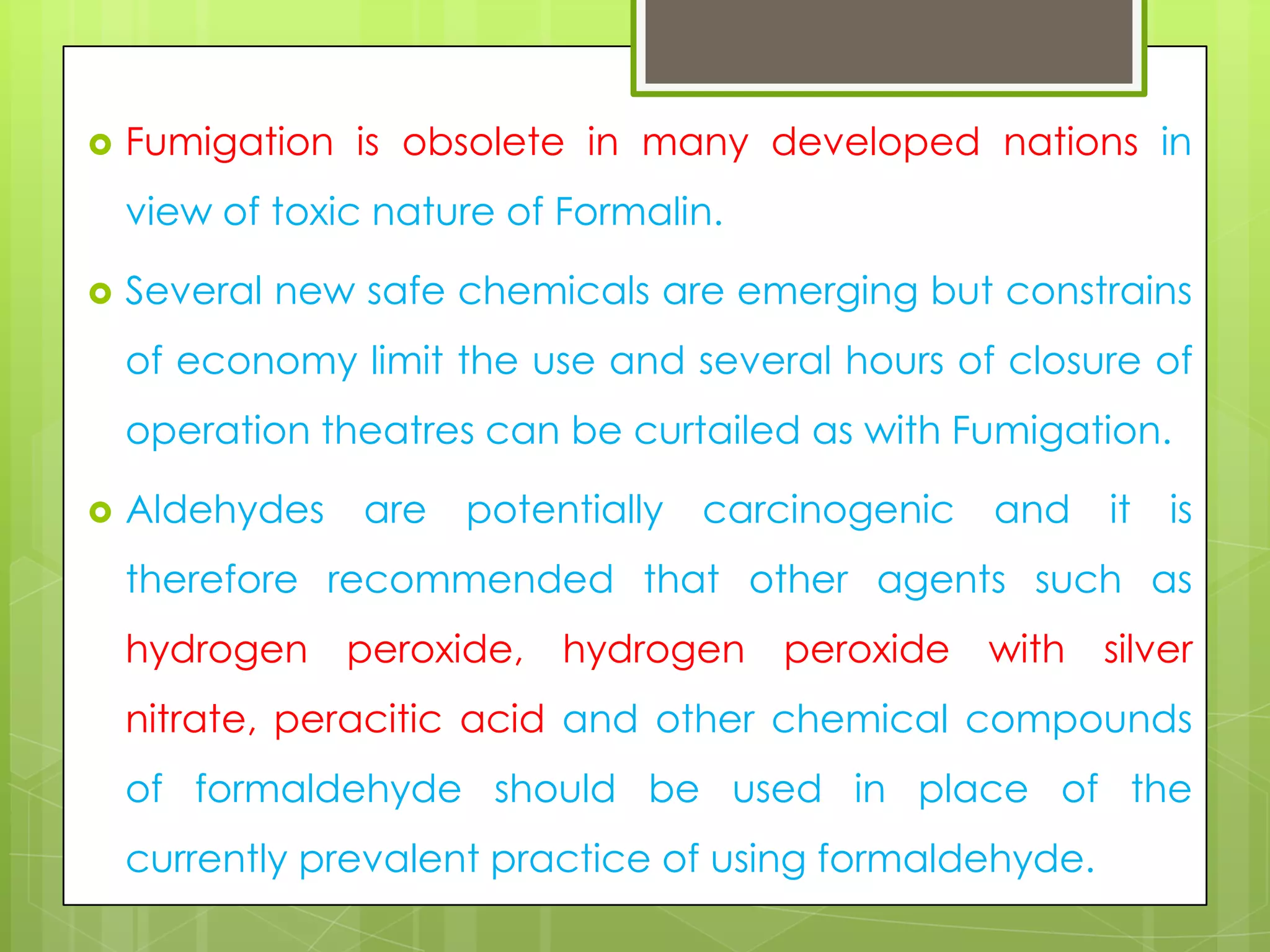 

Fumigation is obsolete in many developed nations in

view of toxic nature of Formalin.


Several new safe chemicals are emerging but constrains
of economy limit the use and several hours of closure of

operation theatres can be curtailed as with Fumigation.


Aldehydes

are

potentially

carcinogenic

and

it

is

therefore recommended that other agents such as

hydrogen peroxide, hydrogen peroxide with silver
nitrate, peracitic acid and other chemical compounds
of formaldehyde should be used in place of the

currently prevalent practice of using formaldehyde.

 