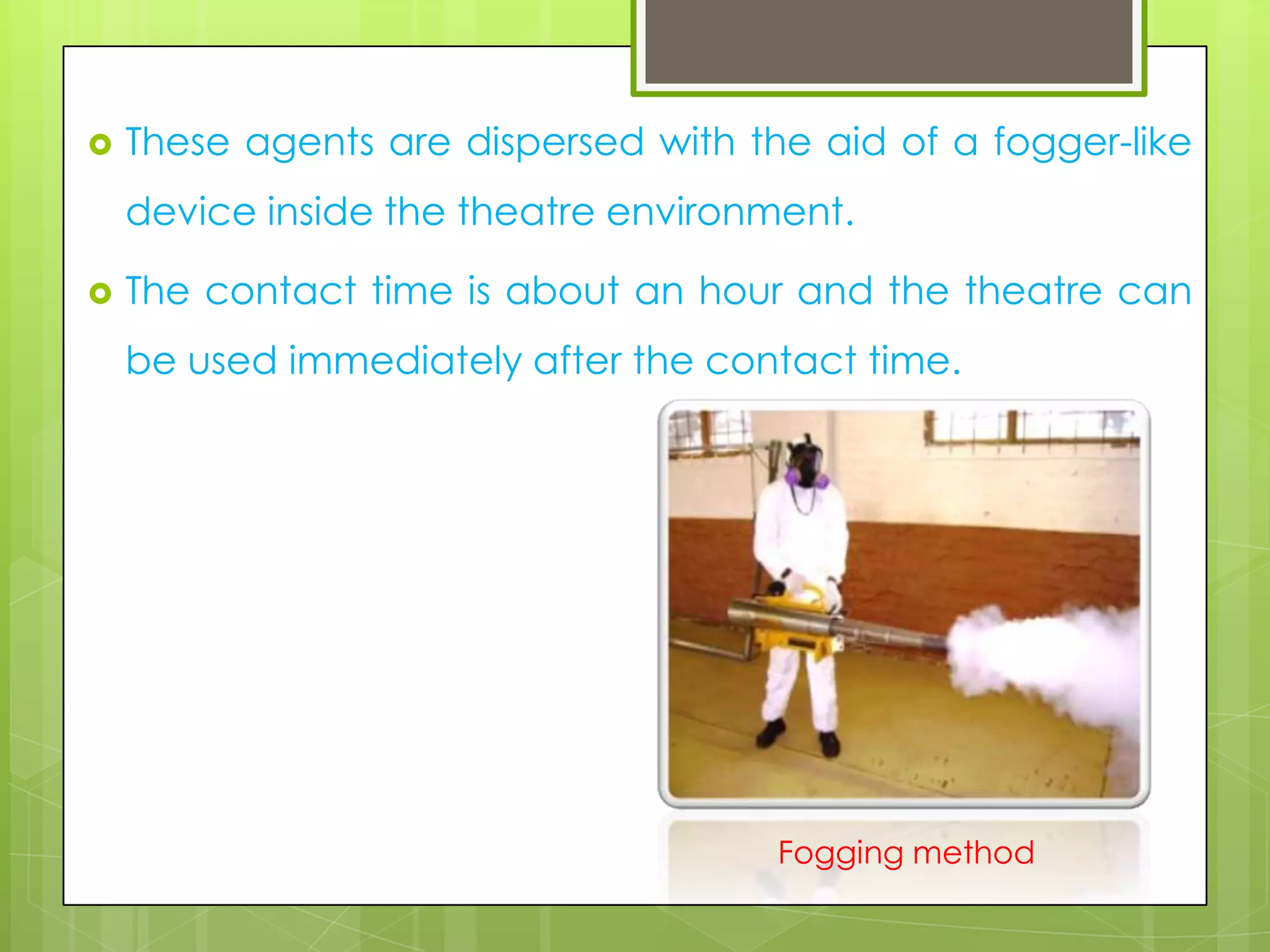 

These agents are dispersed with the aid of a fogger-like

device inside the theatre environment.


The contact time is about an hour and the theatre can
be used immediately after the contact time.

Fogging method

 