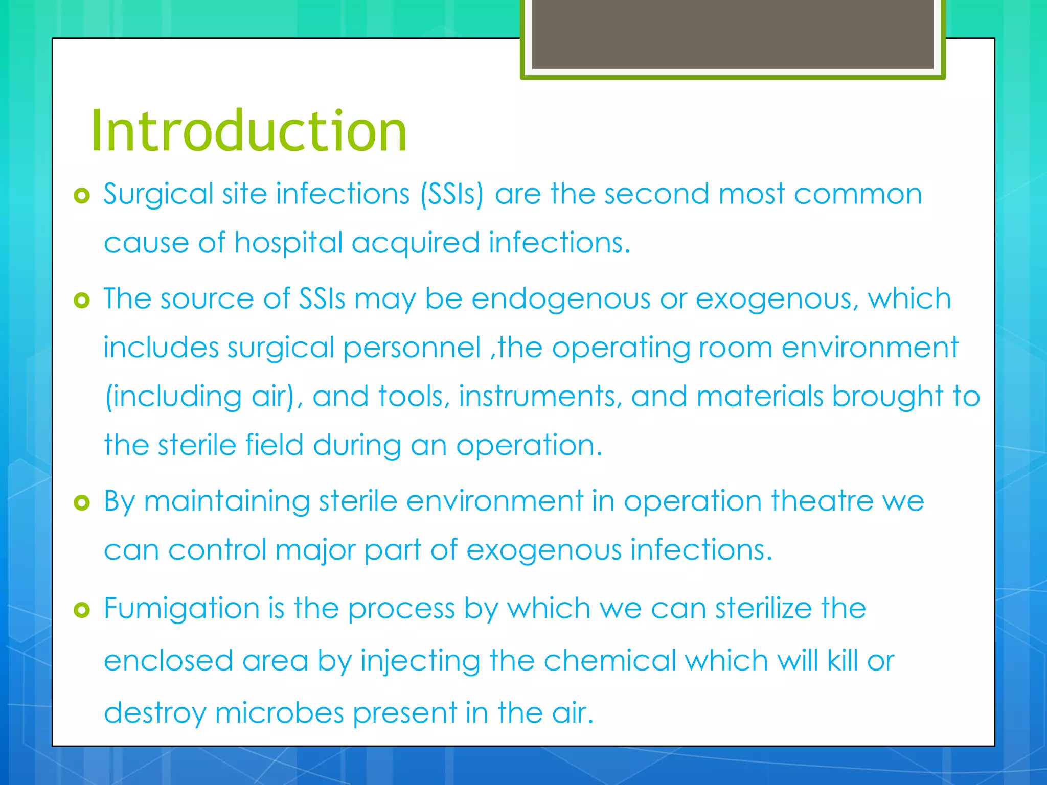 Introduction


Surgical site infections (SSIs) are the second most common
cause of hospital acquired infections.



The source of SSIs may be endogenous or exogenous, which
includes surgical personnel ,the operating room environment
(including air), and tools, instruments, and materials brought to

the sterile field during an operation.


By maintaining sterile environment in operation theatre we
can control major part of exogenous infections.



Fumigation is the process by which we can sterilize the
enclosed area by injecting the chemical which will kill or
destroy microbes present in the air.

 