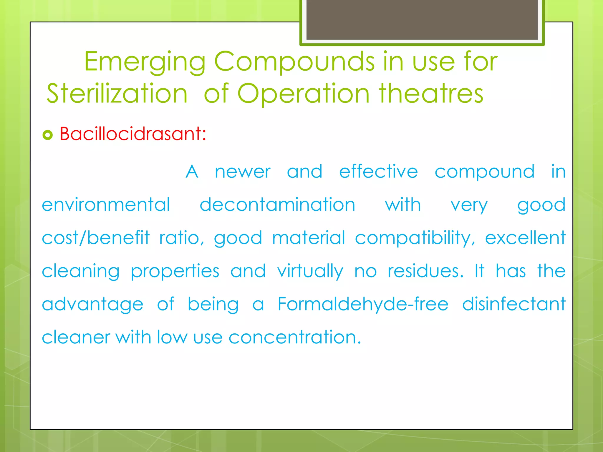 Emerging Compounds in use for
Sterilization of Operation theatres


Bacillocidrasant:
A newer and effective compound in

environmental

decontamination

with

very

good

cost/benefit ratio, good material compatibility, excellent
cleaning properties and virtually no residues. It has the
advantage of being a Formaldehyde-free disinfectant
cleaner with low use concentration.

 