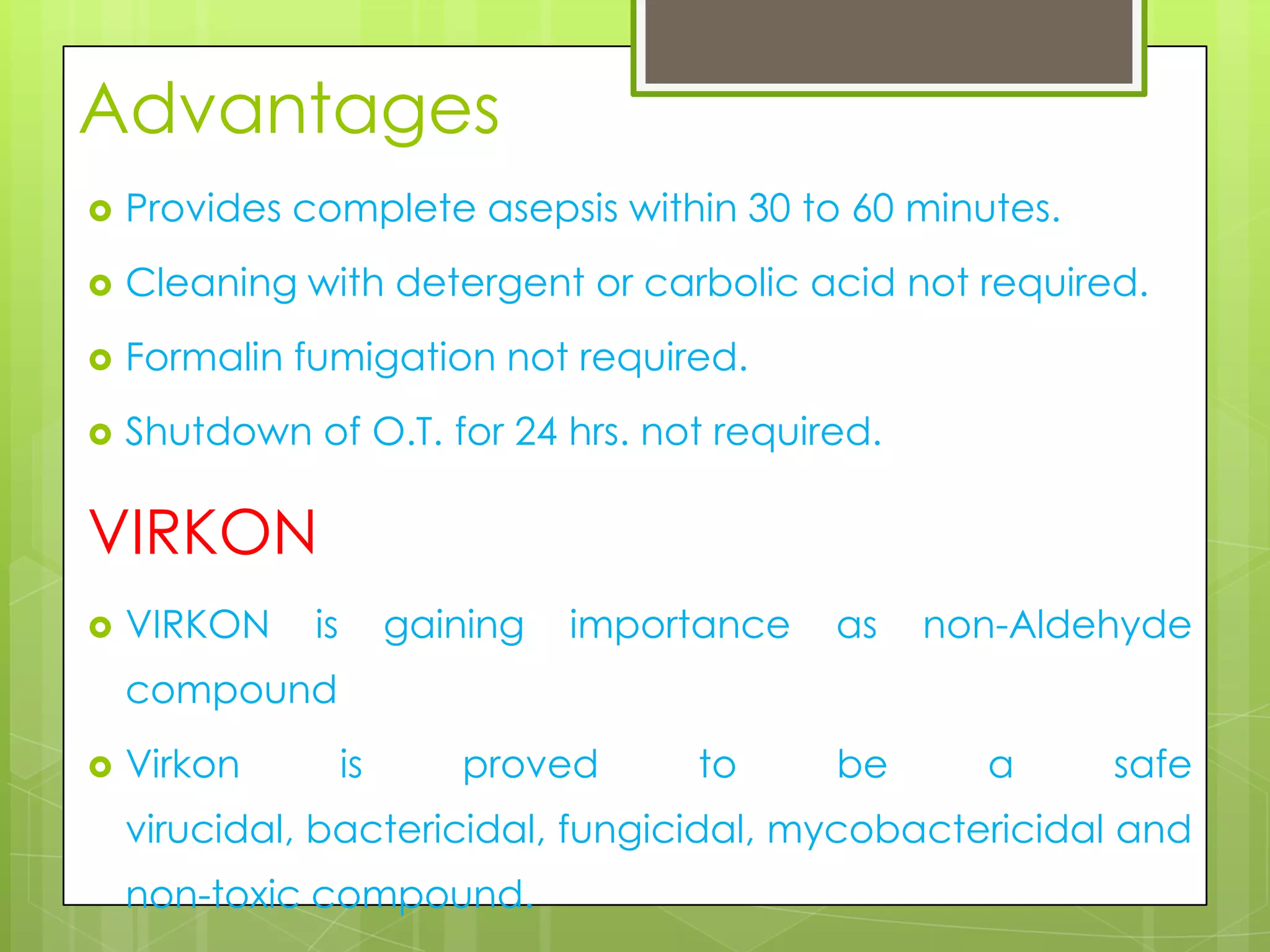 Advantages


Provides complete asepsis within 30 to 60 minutes.



Cleaning with detergent or carbolic acid not required.



Formalin fumigation not required.



Shutdown of O.T. for 24 hrs. not required.

VIRKON


VIRKON

is

gaining

importance

as

non-Aldehyde

compound


Virkon

is

proved

to

be

a

safe

virucidal, bactericidal, fungicidal, mycobactericidal and
non-toxic compound.

 