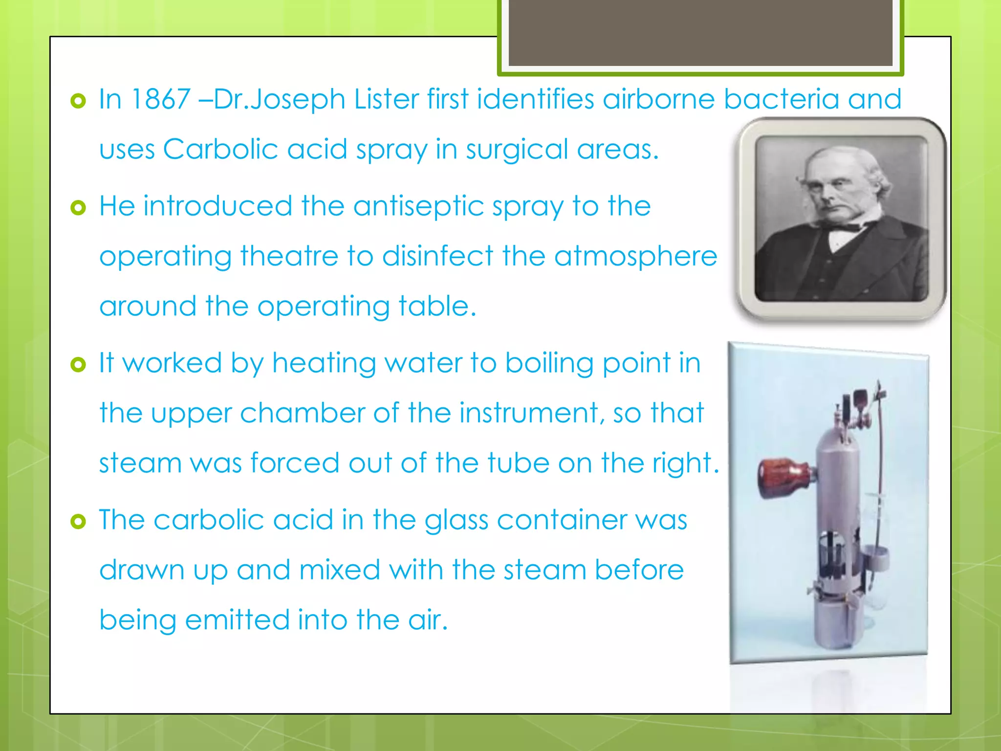 

In 1867 –Dr.Joseph Lister first identifies airborne bacteria and
uses Carbolic acid spray in surgical areas.



He introduced the antiseptic spray to the
operating theatre to disinfect the atmosphere
around the operating table.



It worked by heating water to boiling point in
the upper chamber of the instrument, so that
steam was forced out of the tube on the right.



The carbolic acid in the glass container was
drawn up and mixed with the steam before
being emitted into the air.

 