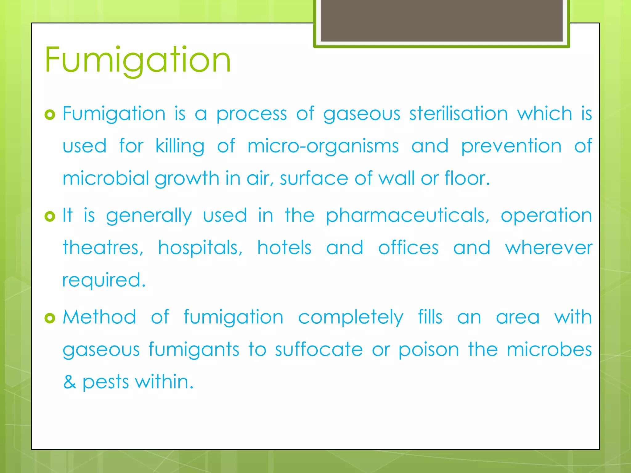 Fumigation


Fumigation is a process of gaseous sterilisation which is
used for killing of micro-organisms and prevention of
microbial growth in air, surface of wall or floor.



It is generally used in the pharmaceuticals, operation
theatres, hospitals, hotels and offices and wherever
required.



Method of fumigation completely fills an area with
gaseous fumigants to suffocate or poison the microbes
& pests within.

 