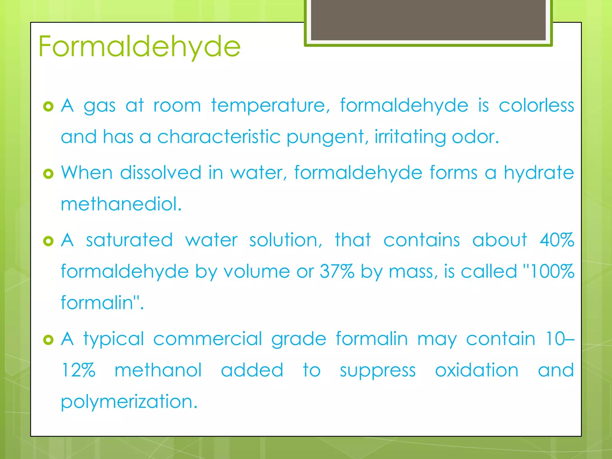 Formaldehyde


A gas at room temperature, formaldehyde is colorless
and has a characteristic pungent, irritating odor.



When dissolved in water, formaldehyde forms a hydrate

methanediol.


A saturated water solution, that contains about 40%
formaldehyde by volume or 37% by mass, is called "100%
formalin".



A typical commercial grade formalin may contain 10–
12%

methanol

polymerization.

added to

suppress

oxidation

and

 