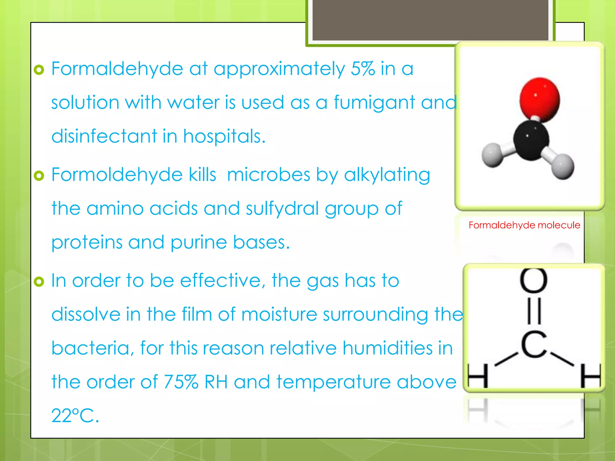 

Formaldehyde at approximately 5% in a
solution with water is used as a fumigant and
disinfectant in hospitals.



Formoldehyde kills microbes by alkylating
the amino acids and sulfydral group of
proteins and purine bases.



In order to be effective, the gas has to

dissolve in the film of moisture surrounding the
bacteria, for this reason relative humidities in
the order of 75% RH and temperature above
22°C.

Formaldehyde molecule

 