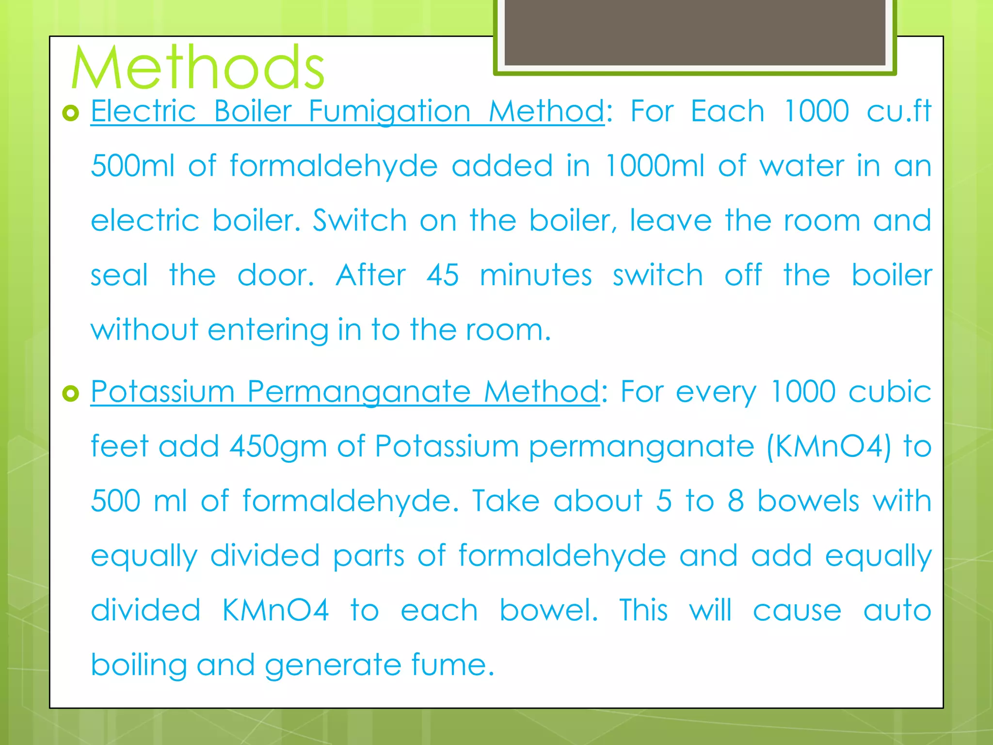 Methods


Electric Boiler Fumigation Method: For Each 1000 cu.ft

500ml of formaldehyde added in 1000ml of water in an
electric boiler. Switch on the boiler, leave the room and
seal the door. After 45 minutes switch off the boiler

without entering in to the room.


Potassium Permanganate Method: For every 1000 cubic
feet add 450gm of Potassium permanganate (KMnO4) to

500 ml of formaldehyde. Take about 5 to 8 bowels with
equally divided parts of formaldehyde and add equally
divided KMnO4 to each bowel. This will cause auto

boiling and generate fume.

 
