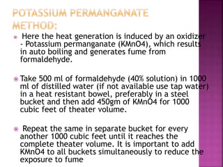  Here the heat generation is induced by an oxidizer
- Potassium permanganate (KMnO4), which results
in auto boiling and generates fume from
formaldehyde.
 Take 500 ml of formaldehyde (40% solution) in 1000
ml of distilled water (if not available use tap water)
in a heat resistant bowel, preferably in a steel
bucket and then add 450gm of KMnO4 for 1000
cubic feet of theater volume.
 Repeat the same in separate bucket for every
another 1000 cubic feet until it reaches the
complete theater volume. It is important to add
KMnO4 to all buckets simultaneously to reduce the
exposure to fume
 