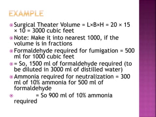  Surgical Theater Volume = L×B×H = 20 × 15
× 10 = 3000 cubic feet
 Note: Make it into nearest 1000, if the
volume is in fractions
 Formaldehyde required for fumigation = 500
ml for 1000 cubic feet
 = So, 1500 ml of formaldehyde required (to
be diluted in 3000 ml of distilled water)
 Ammonia required for neutralization = 300
ml of 10% ammonia for 500 ml of
formaldehyde
 = So 900 ml of 10% ammonia
required
 