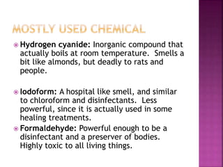  Hydrogen cyanide: Inorganic compound that
actually boils at room temperature. Smells a
bit like almonds, but deadly to rats and
people.
 Iodoform: A hospital like smell, and similar
to chloroform and disinfectants. Less
powerful, since it is actually used in some
healing treatments.
 Formaldehyde: Powerful enough to be a
disinfectant and a preserver of bodies.
Highly toxic to all living things.
 