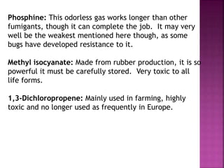 Phosphine: This odorless gas works longer than other
fumigants, though it can complete the job. It may very
well be the weakest mentioned here though, as some
bugs have developed resistance to it.
Methyl isocyanate: Made from rubber production, it is so
powerful it must be carefully stored. Very toxic to all
life forms.
1,3-Dichloropropene: Mainly used in farming, highly
toxic and no longer used as frequently in Europe.
 