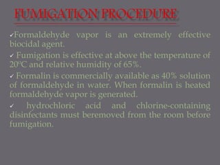 Formaldehyde vapor is an extremely effective
biocidal agent.
 Fumigation is effective at above the temperature of
20ºC and relative humidity of 65%.
 Formalin is commercially available as 40% solution
of formaldehyde in water. When formalin is heated
formaldehyde vapor is generated.
 hydrochloric acid and chlorine-containing
disinfectants must beremoved from the room before
fumigation.
 