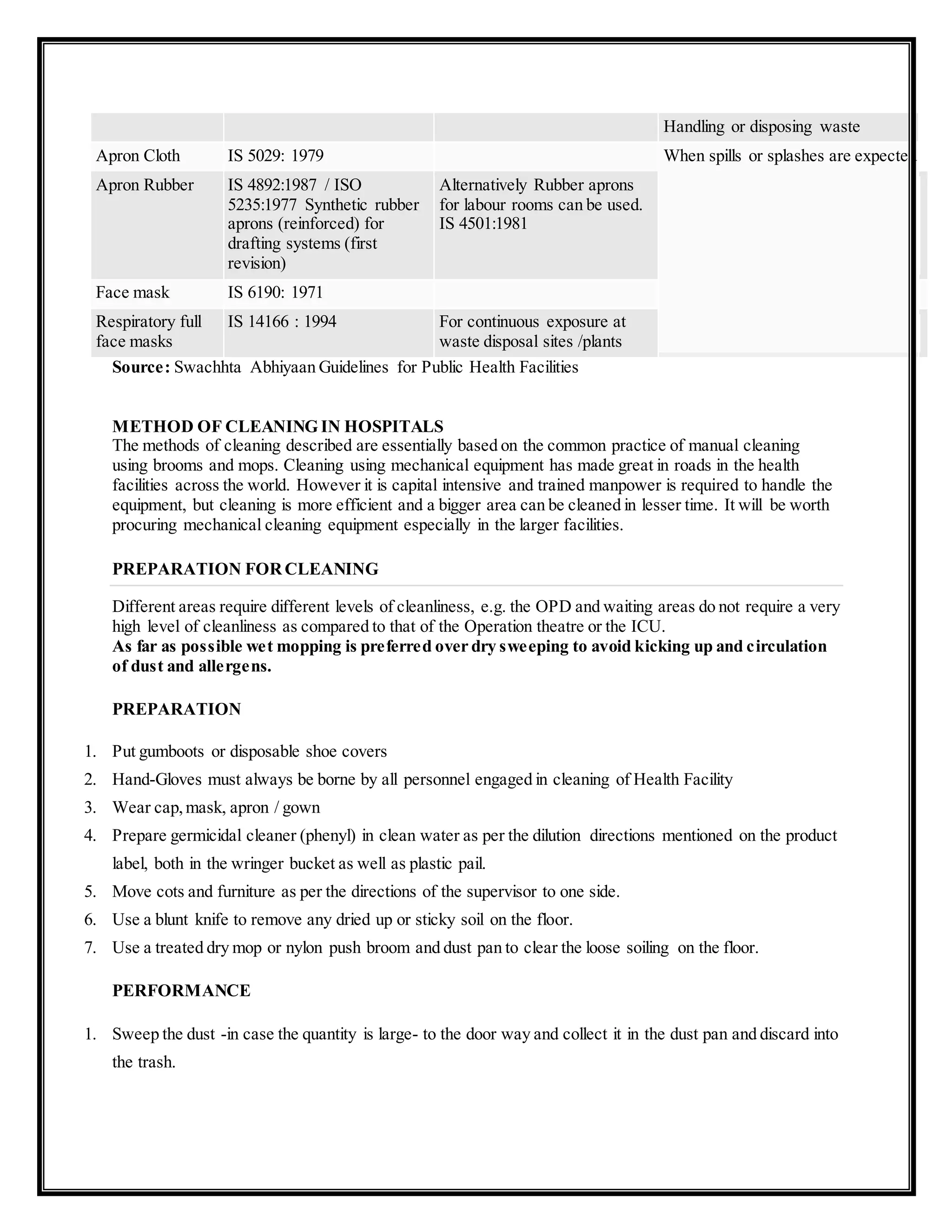 Handling or disposing waste
Apron Cloth IS 5029: 1979 When spills or splashes are expected
Apron Rubber IS 4892:1987 / ISO
5235:1977 Synthetic rubber
aprons (reinforced) for
drafting systems (first
revision)
Alternatively Rubber aprons
for labour rooms can be used.
IS 4501:1981
Face mask IS 6190: 1971
Respiratory full
face masks
IS 14166 : 1994 For continuous exposure at
waste disposal sites /plants
Source: Swachhta Abhiyaan Guidelines for Public Health Facilities
METHOD OF CLEANING IN HOSPITALS
The methods of cleaning described are essentially based on the common practice of manual cleaning
using brooms and mops. Cleaning using mechanical equipment has made great in roads in the health
facilities across the world. However it is capital intensive and trained manpower is required to handle the
equipment, but cleaning is more efficient and a bigger area can be cleaned in lesser time. It will be worth
procuring mechanical cleaning equipment especially in the larger facilities.
PREPARATION FORCLEANING
Different areas require different levels of cleanliness, e.g. the OPD and waiting areas do not require a very
high level of cleanliness as compared to that of the Operation theatre or the ICU.
As far as possible wet mopping is preferred over dry sweeping to avoid kicking up and circulation
of dust and allergens.
PREPARATION
1. Put gumboots or disposable shoe covers
2. Hand-Gloves must always be borne by all personnel engaged in cleaning of Health Facility
3. Wear cap,mask, apron / gown
4. Prepare germicidal cleaner (phenyl) in clean water as per the dilution directions mentioned on the product
label, both in the wringer bucket as well as plastic pail.
5. Move cots and furniture as per the directions of the supervisor to one side.
6. Use a blunt knife to remove any dried up or sticky soil on the floor.
7. Use a treated dry mop or nylon push broom and dust pan to clear the loose soiling on the floor.
PERFORMANCE
1. Sweep the dust -in case the quantity is large- to the door way and collect it in the dust pan and discard into
the trash.
 