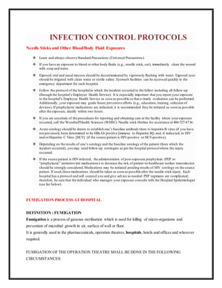 INFECTION CONTROL PROTOCOLS
Needle Sticks and Other Blood/Body Fluid Exposures
 Learn and always observe Standard Precautions (Universal Precautions).
 If you have an exposure to blood or other body fluids (e.g., needle stick, cut), immediately clean the wound
with soap and water.
 Exposed oral and nasal mucosa should be decontaminated by vigorously flushing with water. Exposed eyes
should be irrigated with clean water or sterile saline. Eyewash facilities can be accessed quickly in the
emergency department for each hospital.
 Follow the protocol of the hospitalin which the incident occurred to the fullest including all follow-up
(through the hospital’s Employee Health Service). It is especially important that you report your exposure
to the hospital’s Employee Health Service as soon as possible so that a timely evaluation can be performed.
Additionally, your exposure may guide future preventive efforts (e.g., education, training, selection of
devices). If prophylactic medications are indicated, it is recommended they be initiated as soon as possible
after the exposure, ideally within two hours.
 If you are uncertain of the procedures for reporting and obtaining care at the facility where yourexposure
occurred, call the WoodruffHealth Sciences (WHSC) Needle stick Hotline for assistance at 404-727-4736.
 Acute serology should be drawn to establish one’s baseline antibody titers to hepatitis B virus (if you have
not previously been determined to be HBsAb positive [immune to Hepatitis B]) and, if indicated, to HIV
and/orHepatitis C Virus [HCV] (if the source patient is HIV-positive or HCV-positive).
 Depending on the results of one’s serology and the baseline serology of the patient (from which the
incident occurred), you may need follow-up serologies as per the hospital protocolwhere the injury
occurred.
 If the source patient is HIV-infected, the administration of post-exposure prophylaxis (PEP or
“prophylactic” antiretroviral medications) to decrease the risk of patient-to-healthcare worker transmission
should be strongly considered.Medications may be initiated pending results of HIV serology on the source
patient. If used,these medications should be taken as soon as possible after the needle stick injury. Each
hospital has a protocol and will counsel you and give advice as needed. PEP regimens are complicated;
therefore, be sure that the individual who manages your exposure consults with the Hospital Epidemiologist
(see list below).
FUMIGATION PROCESS AT HOSPITAL
DEFINITION : FUMIGATION
Fumigation is a process of gaseous sterilization which is used for killing of micro-organisms and
prevention of microbial growth in air, surface of wall or floor.
It is generally used in the pharmaceuticals, operation theatres, hospitals,hotels and offices and wherever
required.
FUMIGATION OF THE OPERATION THEATRE SHALL BE DONE IN THE FOLLOWING
CIRCUMSTANCES:
 
