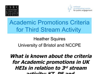 Academic Promotions Criteria for Third Stream Activity  Heather Squires University of Bristol and NCCPE What is known about the criteria for Academic promotions in UK HEIs in relation to 3 rd  stream activity: KT, PE and  leadership/management? 
