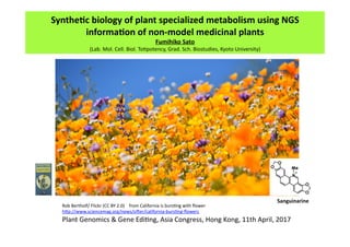 Synthe'c	
  biology	
  of	
  plant	
  specialized	
  metabolism	
  using	
  NGS	
  
informa'on	
  of	
  non-­‐model	
  medicinal	
  plants	
Fumihiko	
  Sato	
  
(Lab.	
  Mol.	
  Cell.	
  Biol.	
  To/potency,	
  Grad.	
  Sch.	
  Biostudies,	
  Kyoto	
  University)	
  
Sanguinarine	
  
Rob	
  Bertholf/	
  Flickr	
  (CC	
  BY	
  2.0)	
  	
  	
  	
  from	
  California	
  is	
  burs/ng	
  with	
  ﬂower	
  	
  
hMp://www.sciencemag.org/news/siOer/california-­‐burs/ng-­‐ﬂowers	
  
Plant	
  Genomics	
  &	
  Gene	
  Edi/ng,	
  Asia	
  Congress,	
  Hong	
  Kong,	
  11th	
  April,	
  2017	
  	
 