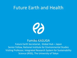 Future Earth and Health
Fumiko KASUGA
Future Earth Secretariat, Global Hub – Japan
Senior Fellow, National Institute for Environmental Studies
Visiting Professor, Integrated Research System for Sustainability
Science (IR3S), The University of Tokyo
 