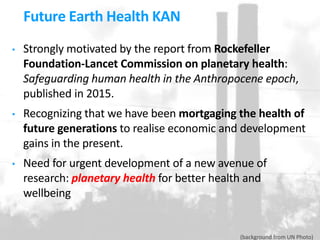 • Strongly motivated by the report from Rockefeller
Foundation-Lancet Commission on planetary health:
Safeguarding human health in the Anthropocene epoch,
published in 2015.
• Recognizing that we have been mortgaging the health of
future generations to realise economic and development
gains in the present.
• Need for urgent development of a new avenue of
research: planetary health for better health and
wellbeing
Future Earth Health KAN
(background from UN Photo)
 