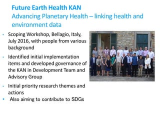 Future Earth Health KAN
Advancing Planetary Health – linking health and
environment data
• Scoping Workshop, Bellagio, Italy,
July 2016, with people from various
background
• Identified initial implementation
items and developed governance of
the KAN in Development Team and
Advisory Group
• Initial priority research themes and
actions
• Also aiming to contribute to SDGs
 