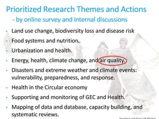 Prioritized Research Themes and Actions
- by online survey and internal discussions
• Land use change, biodiversity loss and disease risk
• Food systems and nutrition.
• Urbanization and health.
• Energy, health, climate change, and air quality.
• Disasters and extreme weather and climate events:
vulnerability, preparedness, and response.
• Health in the Circular economy
• Supporting and monitoring of GEC and Health.
• Mapping of data and database, capacity building, and
systematic reviews.
 