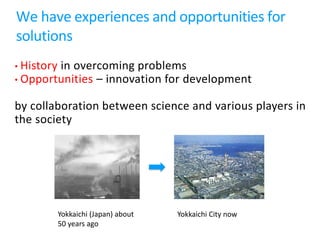 We have experiences and opportunities for
solutions
• History in overcoming problems
• Opportunities – innovation for development
by collaboration between science and various players in
the society
Yokkaichi (Japan) about
50 years ago
Yokkaichi City now
 