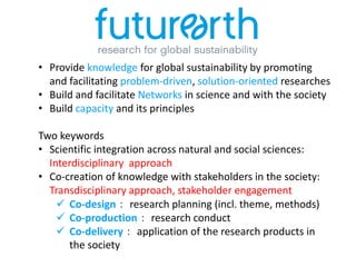 • Provide knowledge for global sustainability by promoting
and facilitating problem-driven, solution-oriented researches
• Build and facilitate Networks in science and with the society
• Build capacity and its principles
Two keywords
• Scientific integration across natural and social sciences:
Interdisciplinary approach
• Co-creation of knowledge with stakeholders in the society:
Transdisciplinary approach, stakeholder engagement
 Co-design： research planning (incl. theme, methods)
 Co-production： research conduct
 Co-delivery： application of the research products in
the society
 